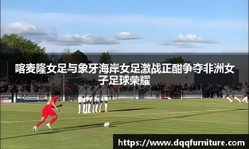 喀麦隆女足与象牙海岸女足激战正酣争夺非洲女子足球荣耀